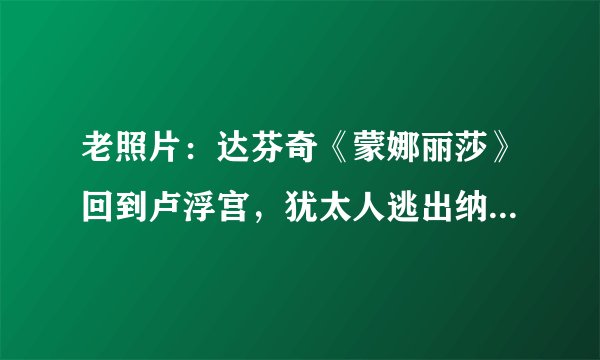 老照片:达芬奇《蒙娜丽莎》回到卢浮宫,犹太人逃出纳粹死亡列车