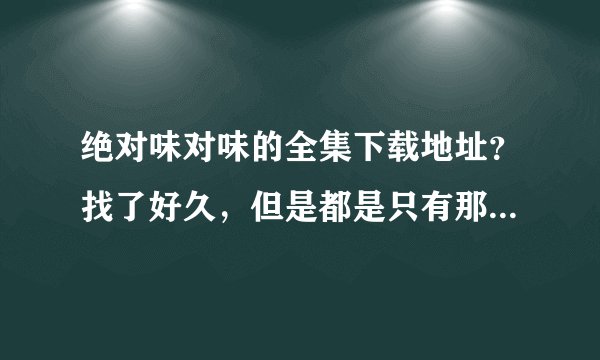 绝对味对味的全集下载地址？找了好久，但是都是只有那几集！想要全一些的！谢谢！