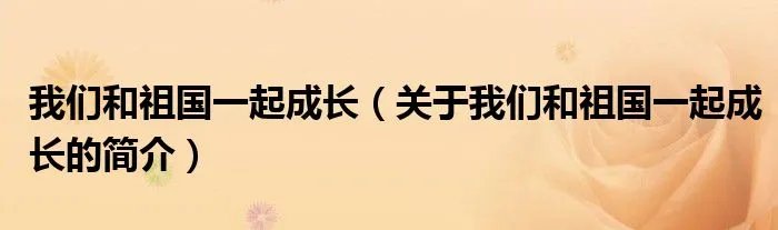 我们和祖国一起成长（关于我们和祖国一起成长的简介）