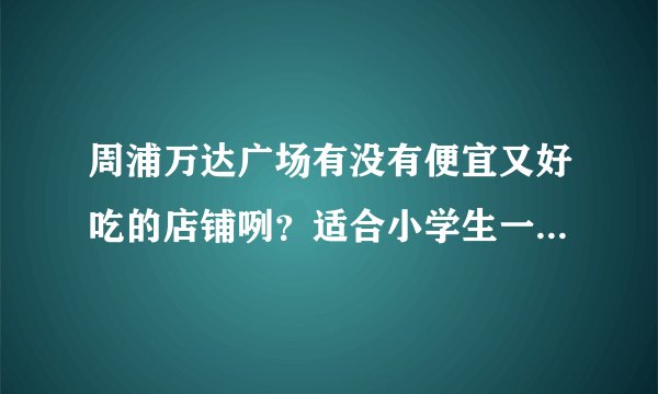周浦万达广场有没有便宜又好吃的店铺咧？适合小学生一起吃的？急呀.