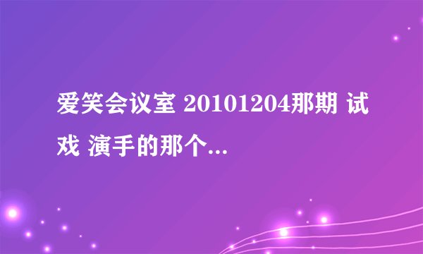 爱笑会议室 20101204那期 试戏 演手的那个 台词 急用! 谢啦~