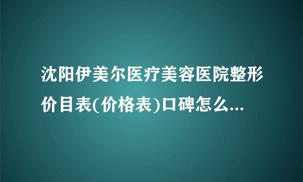 沈阳伊美尔医疗美容医院整形价目表(价格表)口碑怎么样_正规吗_地址