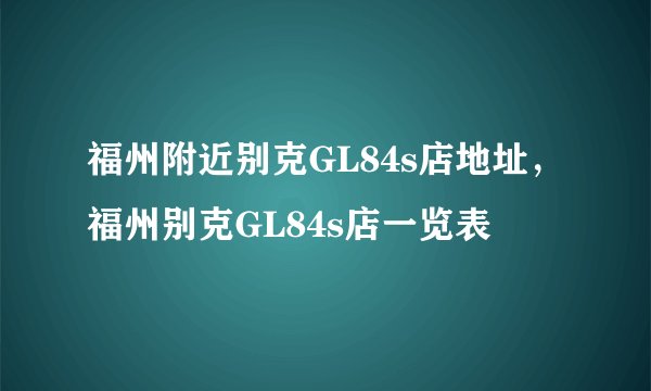 福州附近别克GL84s店地址,福州别克GL84s店一览表