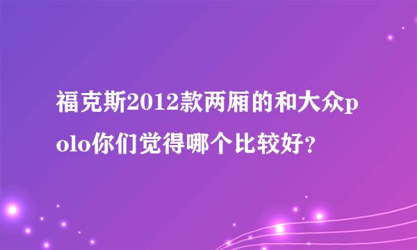 福克斯2012款两厢的和大众polo你们觉得哪个比较好？
