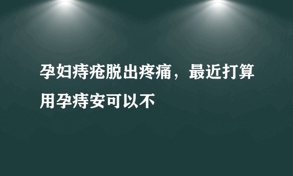 孕妇痔疮脱出疼痛，最近打算用孕痔安可以不