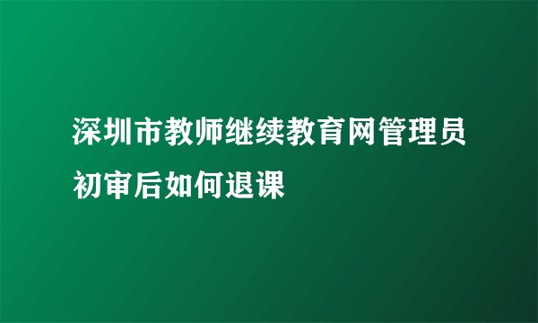 深圳市教师继续教育网管理员初审后如何退课