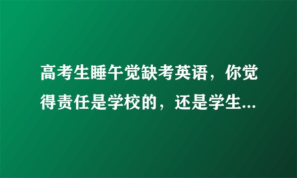 高考生睡午觉缺考英语,你觉得责任是学校的,还是学生本人的?