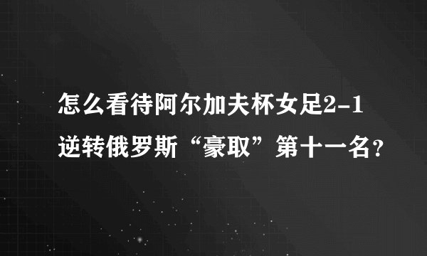 怎么看待阿尔加夫杯女足2-1逆转俄罗斯“豪取”第十一名?