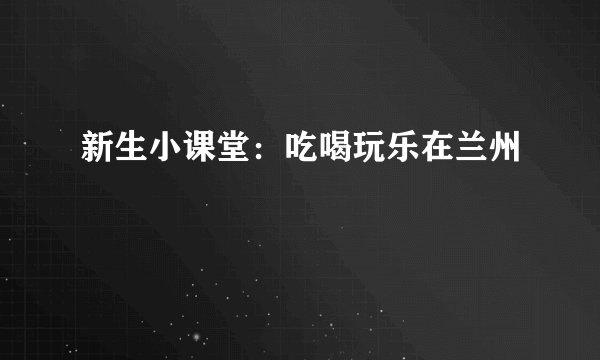 新生小课堂：吃喝玩乐在兰州