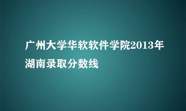 广州大学华软软件学院2013年湖南录取分数线