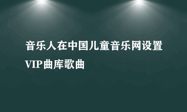 音乐人在中国儿童音乐网设置VIP曲库歌曲