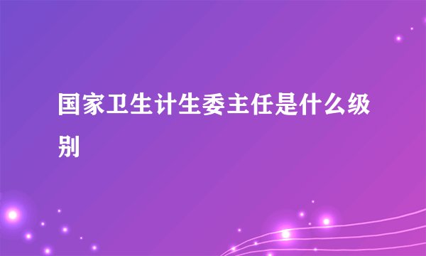 国家卫生计生委主任是什么级别