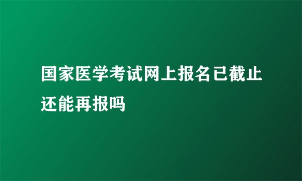 国家医学考试网上报名已截止还能再报吗