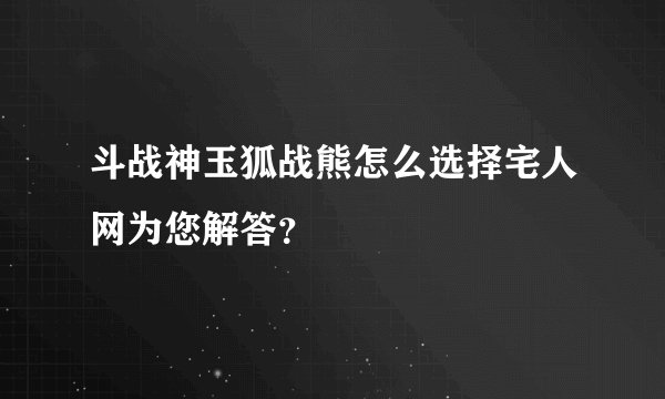 斗战神玉狐战熊怎么选择宅人网为您解答？