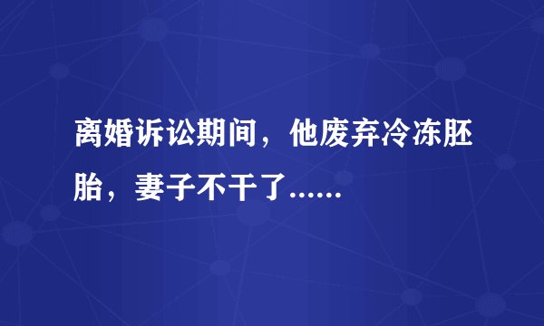 离婚诉讼期间，他废弃冷冻胚胎，妻子不干了......