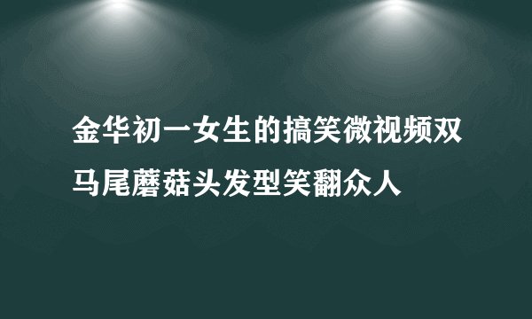 金华初一女生的搞笑微视频双马尾蘑菇头发型笑翻众人