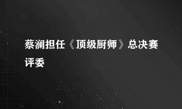 蔡澜担任《顶级厨师》总决赛评委