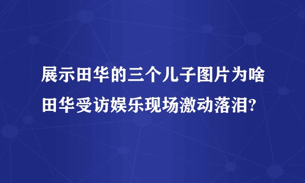 展示田华的三个儿子图片为啥田华受访娱乐现场激动落泪?