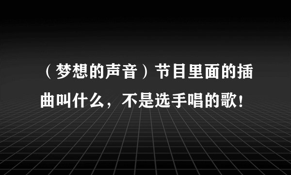 （梦想的声音）节目里面的插曲叫什么，不是选手唱的歌！