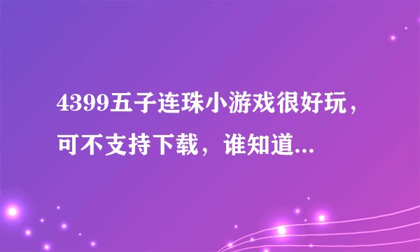 4399五子连珠小游戏很好玩,可不支持下载,谁知道在哪里下能下载呀?