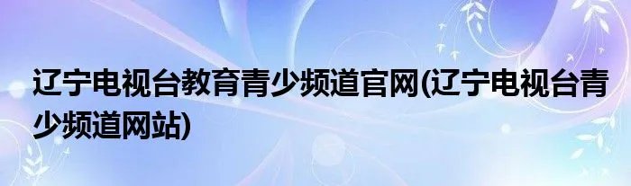 辽宁电视台教育青少频道官网(辽宁电视台青少频道网站)