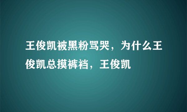 王俊凯被黑粉骂哭，为什么王俊凯总摸裤裆，王俊凯