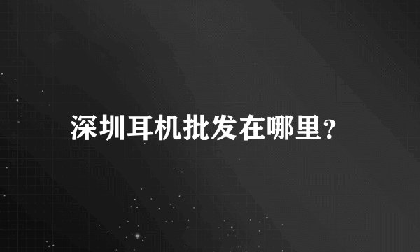 深圳耳机批发在哪里？