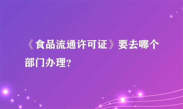 《食品流通许可证》要去哪个部门办理？
