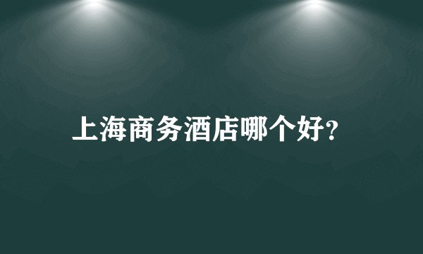 上海商务酒店哪个好？