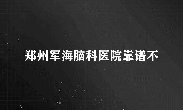郑州军海脑科医院靠谱不
