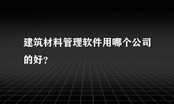 建筑材料管理软件用哪个公司的好？
