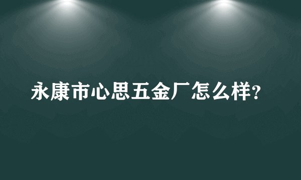 永康市心思五金厂怎么样?