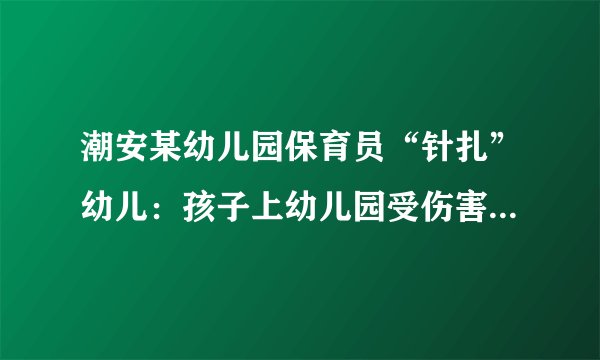 潮安某幼儿园保育员“针扎”幼儿：孩子上幼儿园受伤害，家长如何与孩子有效沟通