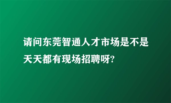 请问东莞智通人才市场是不是天天都有现场招聘呀?