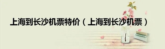 上海到长沙机票特价（上海到长沙机票）