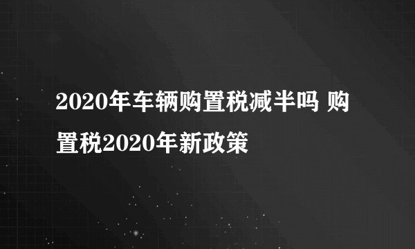 2020年车辆购置税减半吗 购置税2020年新政策