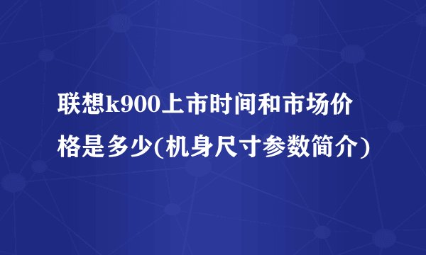 联想k900上市时间和市场价格是多少(机身尺寸参数简介)