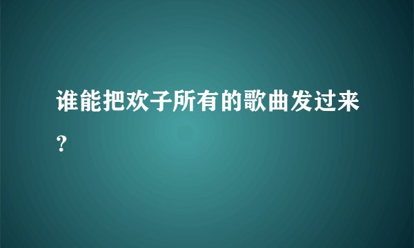 谁能把欢子所有的歌曲发过来？
