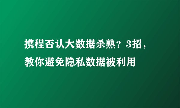 携程否认大数据杀熟?3招,教你避免隐私数据被利用