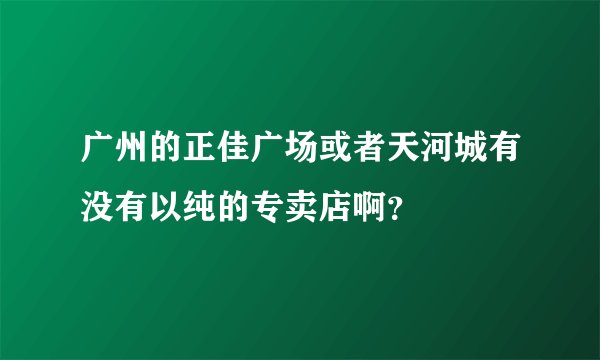 广州的正佳广场或者天河城有没有以纯的专卖店啊？