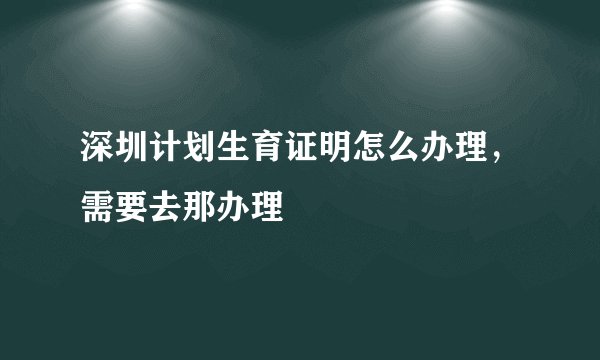 深圳计划生育证明怎么办理，需要去那办理
