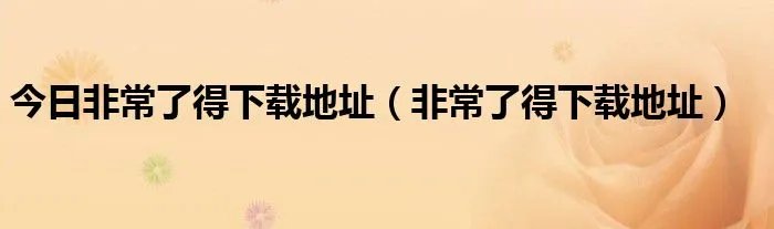 今日非常了得下载地址（非常了得下载地址）
