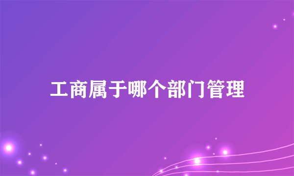 工商属于哪个部门管理