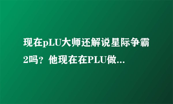 现在pLU大师还解说星际争霸2吗?他现在在PLU做什么工作呢?