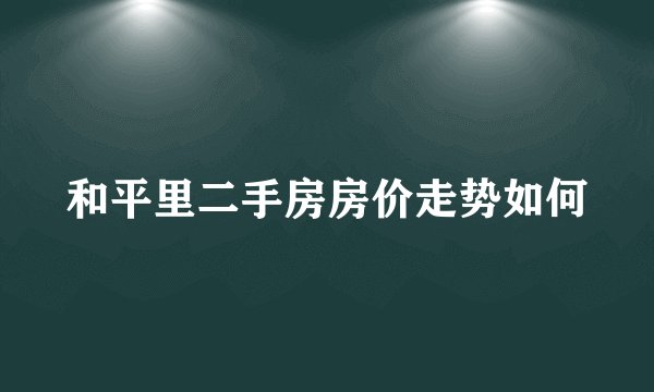 和平里二手房房价走势如何
