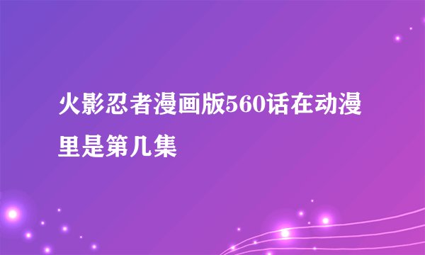 火影忍者漫画版560话在动漫里是第几集