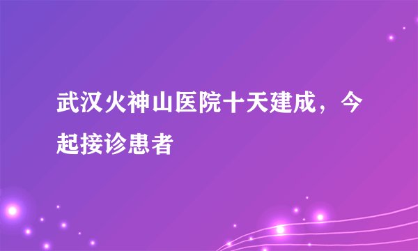武汉火神山医院十天建成，今起接诊患者