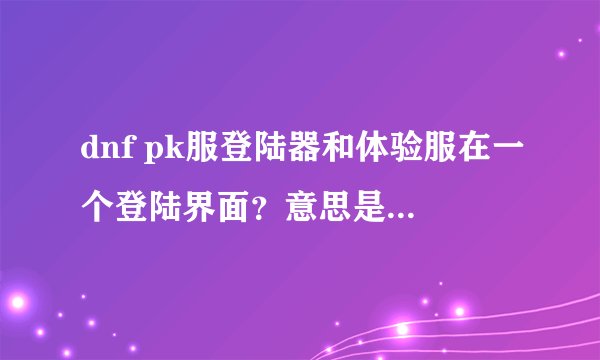 dnf pk服登陆器和体验服在一个登陆界面?意思是从官网体验服那里下载?