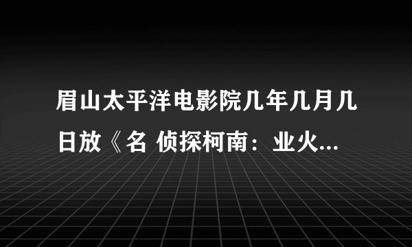 眉山太平洋电影院几年几月几日放《名 侦探柯南：业火的向日葵？