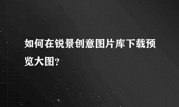 如何在锐景创意图片库下载预览大图？
